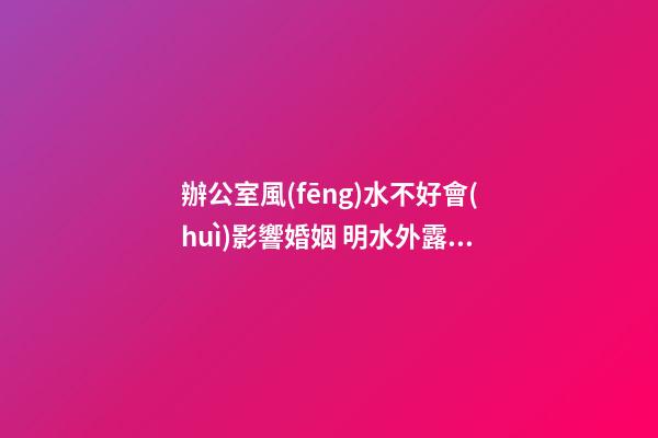 辦公室風(fēng)水不好會(huì)影響婚姻 明水外露不聚財(cái)破姻緣